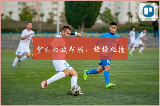智利对战希腊，强强碰撞