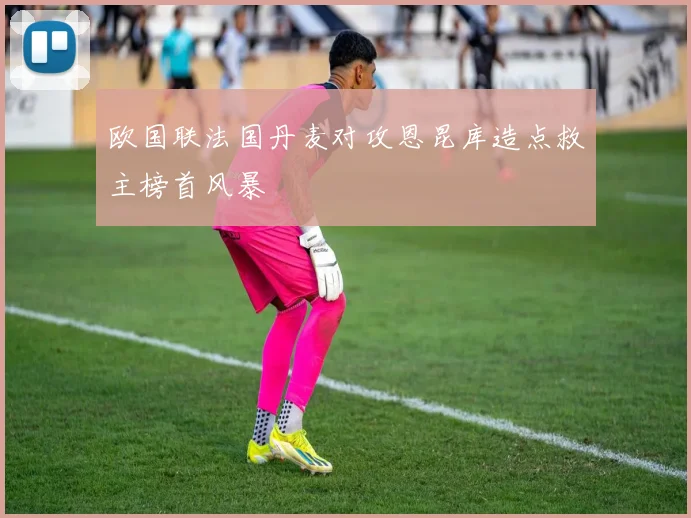 欧国联法国丹麦对攻恩昆库造点救主榜首风暴