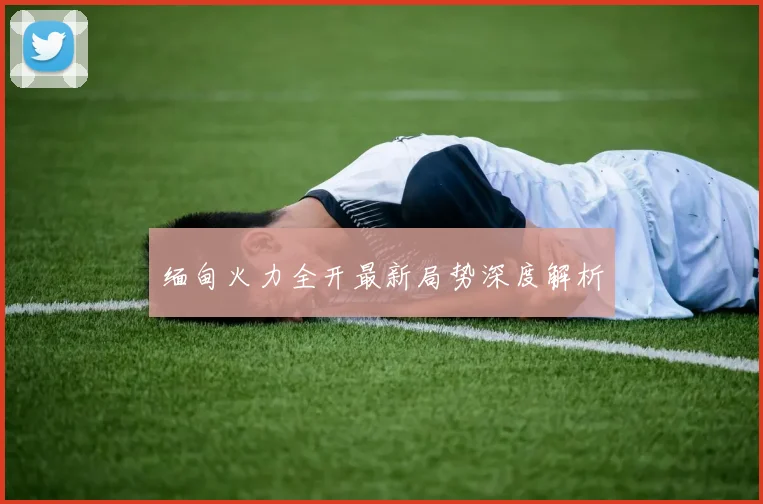 缅甸火力全开最新局势深度解析