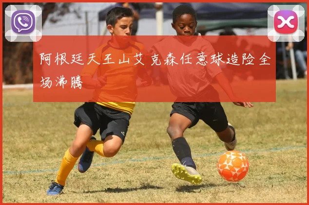 阿根廷天王山艾克森任意球造险全场沸腾