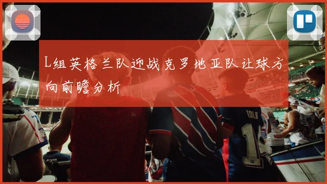 L组英格兰队迎战克罗地亚队让球方向前瞻分析