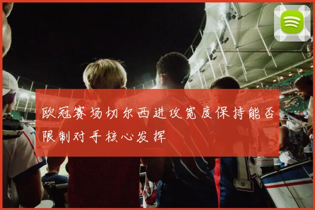 欧冠赛场切尔西进攻宽度保持能否限制对手核心发挥