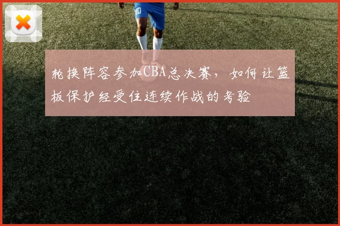 轮换阵容参加CBA总决赛，如何让篮板保护经受住连续作战的考验