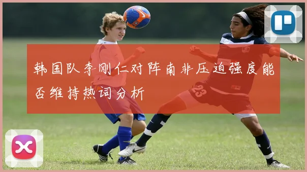 韩国队李刚仁对阵南非压迫强度能否维持热词分析