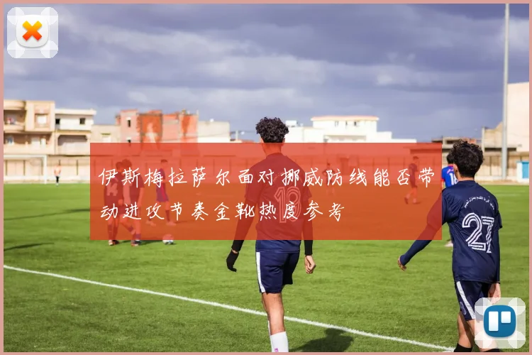 伊斯梅拉萨尔面对挪威防线能否带动进攻节奏金靴热度参考