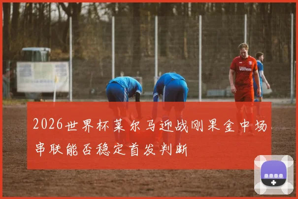 2026世界杯莱尔马迎战刚果金中场串联能否稳定首发判断