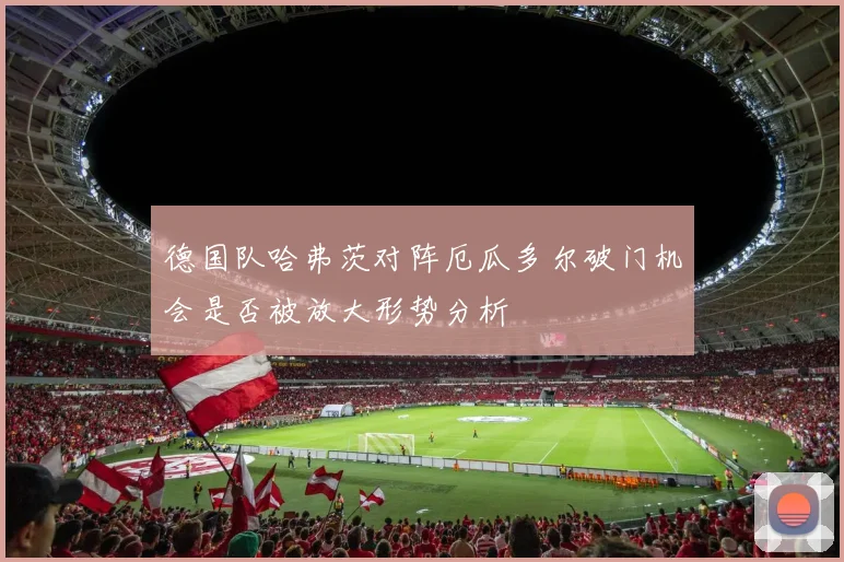德国队哈弗茨对阵厄瓜多尔破门机会是否被放大形势分析
