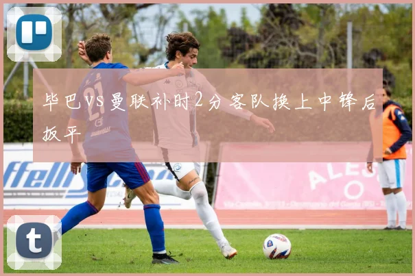 毕巴vs曼联补时2分客队换上中锋后扳平