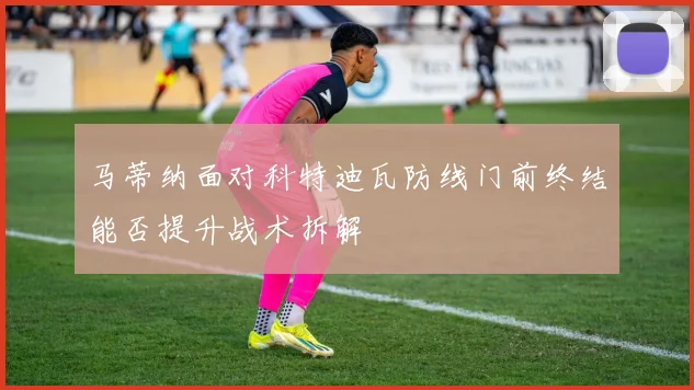 马蒂纳面对科特迪瓦防线门前终结能否提升战术拆解