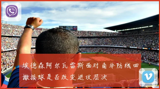 埃德森阿尔瓦雷斯面对南非防线回撤接球是否改变进攻层次