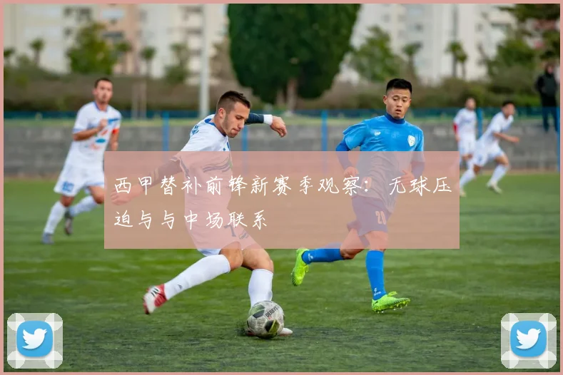 西甲替补前锋新赛季观察：无球压迫与与中场联系