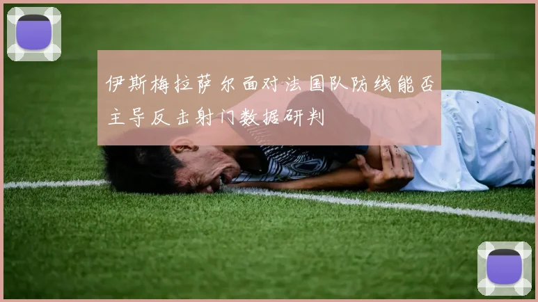 伊斯梅拉萨尔面对法国队防线能否主导反击射门数据研判