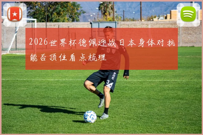 2026世界杯德佩迎战日本身体对抗能否顶住看点梳理