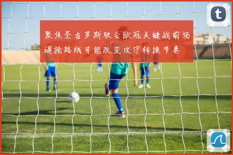 聚焦圣吉罗斯联合欧冠关键战前场逼抢路线可能改变攻守转换节奏