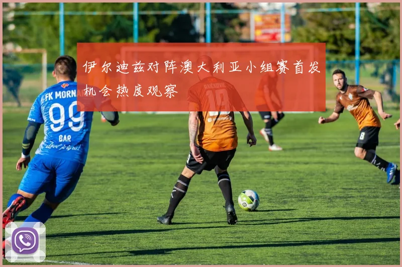 伊尔迪兹对阵澳大利亚小组赛首发机会热度观察