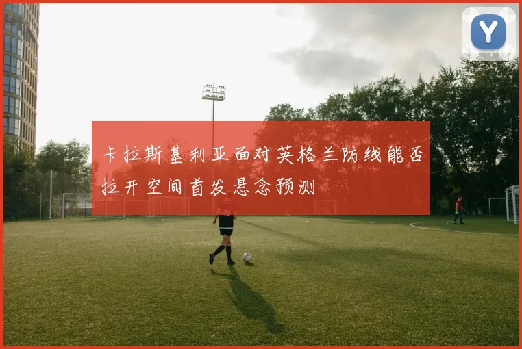 卡拉斯基利亚面对英格兰防线能否拉开空间首发悬念预测