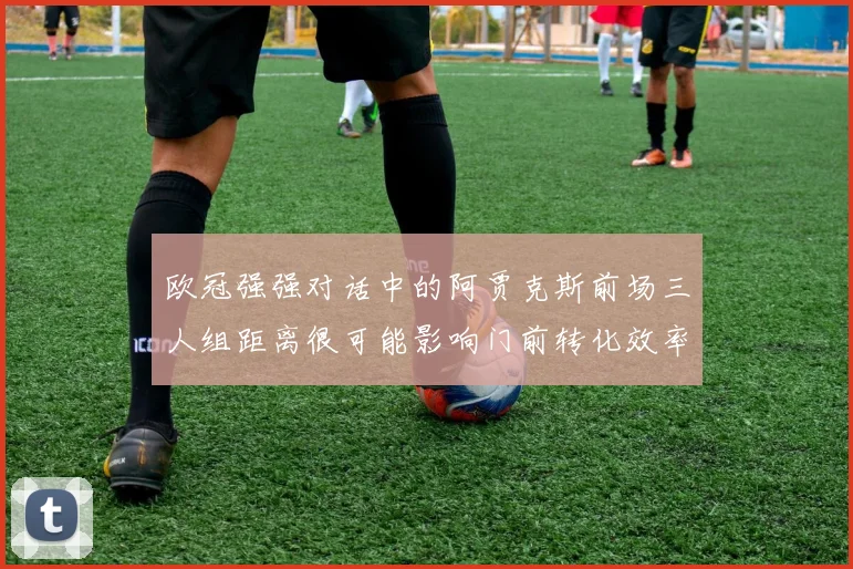 欧冠强强对话中的阿贾克斯前场三人组距离很可能影响门前转化效率